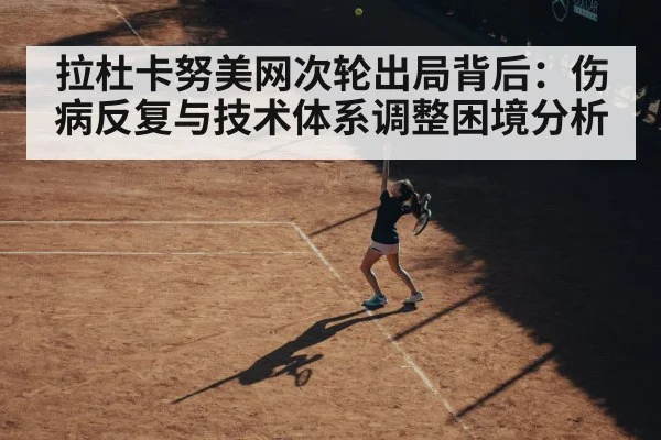 拉杜卡努美网次轮出局背后:伤病反复与技术体系调整困境分析