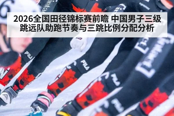 2026全国田径锦标赛前瞻 中国男子三级跳远队助跑节奏与三跳比例分配分析